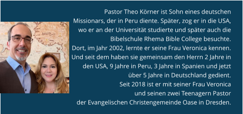 Pastor Theo Körner ist Sohn eines deutschen Missionars, der in Peru diente. Später, zog er in die USA, wo er an der Universität studierte und später auch die Bibelschule Rhema Bible College besuchte.  Dort, im Jahr 2002, lernte er seine Frau Veronica kennen. Und seit dem haben sie gemeinsam den Herrn 2 Jahre in den USA, 9 Jahre in Peru, 3 Jahre in Spanien und jetzt über 5 Jahre in Deutschland gedient.  Seit 2018 ist er mit seiner Frau Veronica  und seinen zwei Teenagern Pastor  der Evangelischen Christengemeinde Oase in Dresden.