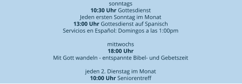 sonntags 10:30 Uhr Gottesdienst Jeden ersten Sonntag im Monat 13:00 Uhr Gottesdienst auf Spanisch  Servicios en Español: Domingos a las 1:00pm  mittwochs  18:00 Uhr Mit Gott wandeln - entspannte Bibel- und Gebetszeit  jeden 2. Dienstag im Monat 10:00 Uhr Seniorentreff